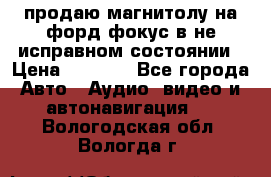 продаю магнитолу на форд-фокус в не исправном состоянии › Цена ­ 2 000 - Все города Авто » Аудио, видео и автонавигация   . Вологодская обл.,Вологда г.